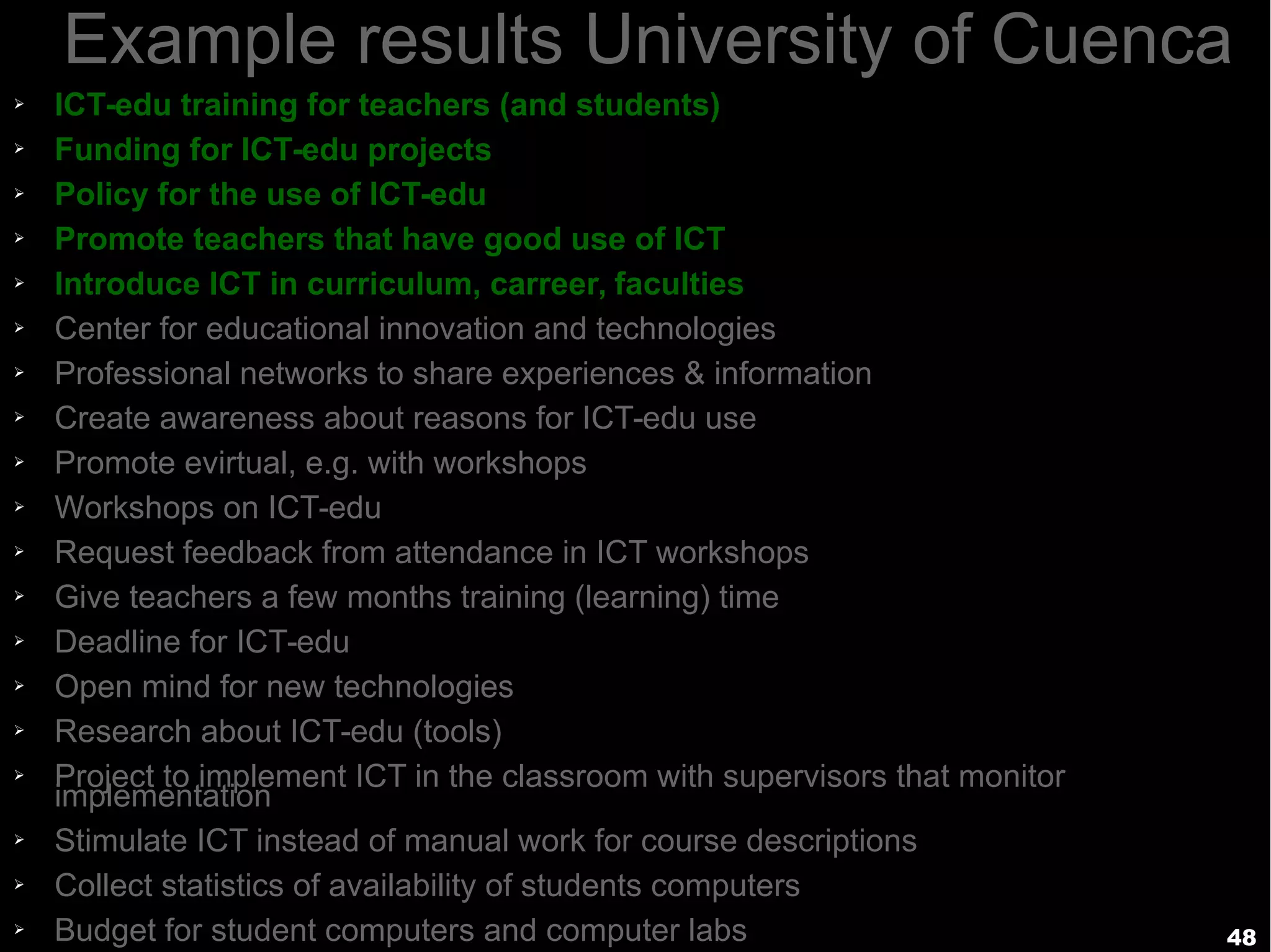 48
Example results University of Cuenca
➢ ICT-edu training for teachers (and students)
➢ Funding for ICT-edu projects
➢ Policy for the use of ICT-edu
➢ Promote teachers that have good use of ICT
➢ Introduce ICT in curriculum, carreer, faculties
➢ Center for educational innovation and technologies
➢ Professional networks to share experiences & information
➢ Create awareness about reasons for ICT-edu use
➢ Promote evirtual, e.g. with workshops
➢ Workshops on ICT-edu
➢ Request feedback from attendance in ICT workshops
➢ Give teachers a few months training (learning) time
➢ Deadline for ICT-edu
➢ Open mind for new technologies
➢ Research about ICT-edu (tools)
➢ Project to implement ICT in the classroom with supervisors that monitor
implementation
➢ Stimulate ICT instead of manual work for course descriptions
➢ Collect statistics of availability of students computers
➢ Budget for student computers and computer labs
 