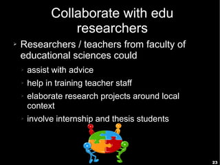 23
Collaborate with edu
researchers
➢ Researchers / teachers from faculty of
educational sciences could
➢ assist with advice
➢ help in training teacher staff
➢ elaborate research projects around local
context
➢ involve internship and thesis students
 
