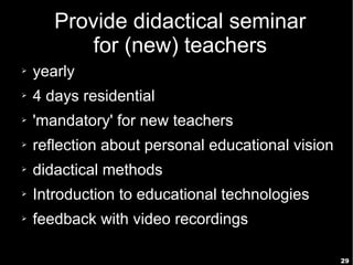 29
Provide didactical seminar
for (new) teachers
➢ yearly
➢ 4 days residential
➢ 'mandatory' for new teachers
➢ reflection about personal educational vision
➢ didactical methods
➢ Introduction to educational technologies
➢ feedback with video recordings
 