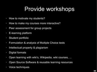 30
Provide workshops
➢ How to motivate my students?
➢ How to make my courses more interactive?
➢ Peer assessment for group projects
➢ E-learning platform
➢ Student portfolio
➢ Formulation & analysis of Multiple Choice tests
➢ Intellectual property & plagiarism
➢ Digital formats
➢ Open learning with wiki’s, Wikipedia, wiki courses, ...
➢ Open Source Software & reusable learning resources
➢ Voice techniques
 