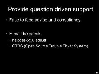 31
Provide question driven support
➢ Face to face advise and consultancy
➢ E-mail helpdesk
➢ helpdesk@ju.edu.et
➢ OTRS (Open Source Trouble Ticket System)
 