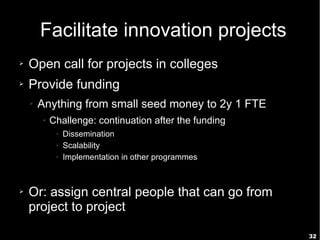 32
Facilitate innovation projects
➢ Open call for projects in colleges
➢ Provide funding
➢ Anything from small seed money to 2y 1 FTE
➢ Challenge: continuation after the funding
➢ Dissemination
➢ Scalability
➢ Implementation in other programmes
➢ Or: assign central people that can go from
project to project
 