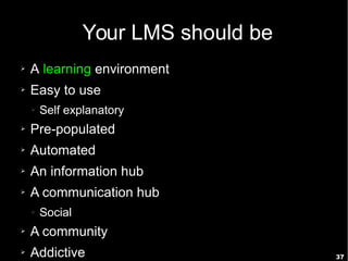 37
Your LMS should be
➢ A learning environment
➢ Easy to use
➢ Self explanatory
➢ Pre-populated
➢ Automated
➢ An information hub
➢ A communication hub
➢ Social
➢ A community
➢ Addictive
 