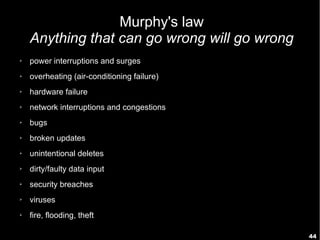 44
Murphy's law
Anything that can go wrong will go wrong
➢ power interruptions and surges
➢ overheating (air-conditioning failure)
➢ hardware failure
➢ network interruptions and congestions
➢ bugs
➢ broken updates
➢ unintentional deletes
➢ dirty/faulty data input
➢ security breaches
➢ viruses
➢ fire, flooding, theft
 