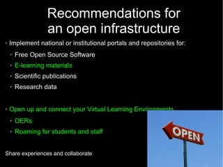 46
Recommendations for
an open infrastructure
➢ Implement national or institutional portals and repositories for:
➢ Free Open Source Software
➢ E-learning materials
➢ Scientific publications
➢ Research data
➢ Open up and connect your Virtual Learning Environments
➢ OERs
➢ Roaming for students and staff
Share experiences and collaborate
 