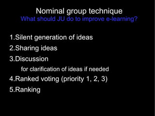 Nominal group technique
What should JU do to improve e-learning?
1.Silent generation of ideas
2.Sharing ideas
3.Discussion
for clarification of ideas if needed
4.Ranked voting (priority 1, 2, 3)
5.Ranking
 