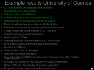 48
Example results University of Cuenca
➢ ICT-edu training for teachers (and students)
➢ Funding for ICT-edu projects
➢ Policy for the use of ICT-edu
➢ Promote teachers that have good use of ICT
➢ Introduce ICT in curriculum, carreer, faculties
➢ Center for educational innovation and technologies
➢ Professional networks to share experiences & information
➢ Create awareness about reasons for ICT-edu use
➢ Promote evirtual, e.g. with workshops
➢ Workshops on ICT-edu
➢ Request feedback from attendance in ICT workshops
➢ Give teachers a few months training (learning) time
➢ Deadline for ICT-edu
➢ Open mind for new technologies
➢ Research about ICT-edu (tools)
➢ Project to implement ICT in the classroom with supervisors that monitor
implementation
➢ Stimulate ICT instead of manual work for course descriptions
➢ Collect statistics of availability of students computers
➢ Budget for student computers and computer labs
 