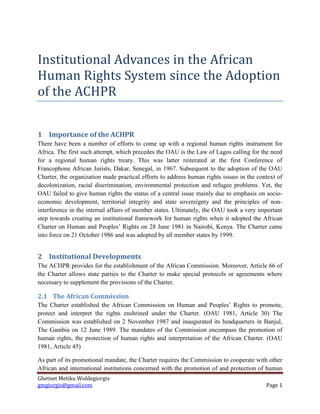 Ghetnet Metiku Woldegiorgis 
gmgiorgis@gmail.com Page 1 
Institutional Advances in the African Human Rights System since the Adoption of the ACHPR 
1 Importance of the ACHPR 
There have been a number of efforts to come up with a regional human rights instrument for Africa. The first such attempt, which precedes the OAU is the Law of Lagos calling for the need for a regional human rights treaty. This was latter reiterated at the first Conference of Francophone African Jurists, Dakar, Senegal, in 1967. Subsequent to the adoption of the OAU Charter, the organization made practical efforts to address human rights issues in the context of decolonization, racial discrimination, environmental protection and refugee problems. Yet, the OAU failed to give human rights the status of a central issue mainly due to emphasis on socio- economic development, territorial integrity and state sovereignty and the principles of non- interference in the internal affairs of member states. Ultimately, the OAU took a very important step towards creating an institutional framework for human rights when it adopted the African Charter on Human and Peoples’ Rights on 28 June 1981 in Nairobi, Kenya. The Charter came into force on 21 October 1986 and was adopted by all member states by 1999. 
2 Institutional Developments 
The ACHPR provides for the establishment of the African Commission. Moreover, Article 66 of the Charter allows state parties to the Charter to make special protocols or agreements where necessary to supplement the provisions of the Charter. 
2.1 The African Commission 
The Charter established the African Commission on Human and Peoples’ Rights to promote, protect and interpret the rights enshrined under the Charter. (OAU 1981, Article 30) The Commission was established on 2 November 1987 and inaugurated its headquarters in Banjul, The Gambia on 12 June 1989. The mandates of the Commission encompass the promotion of human rights, the protection of human rights and interpretation of the African Charter. (OAU 1981, Article 45) 
As part of its promotional mandate, the Charter requires the Commission to cooperate with other African and international institutions concerned with the promotion of and protection of human  