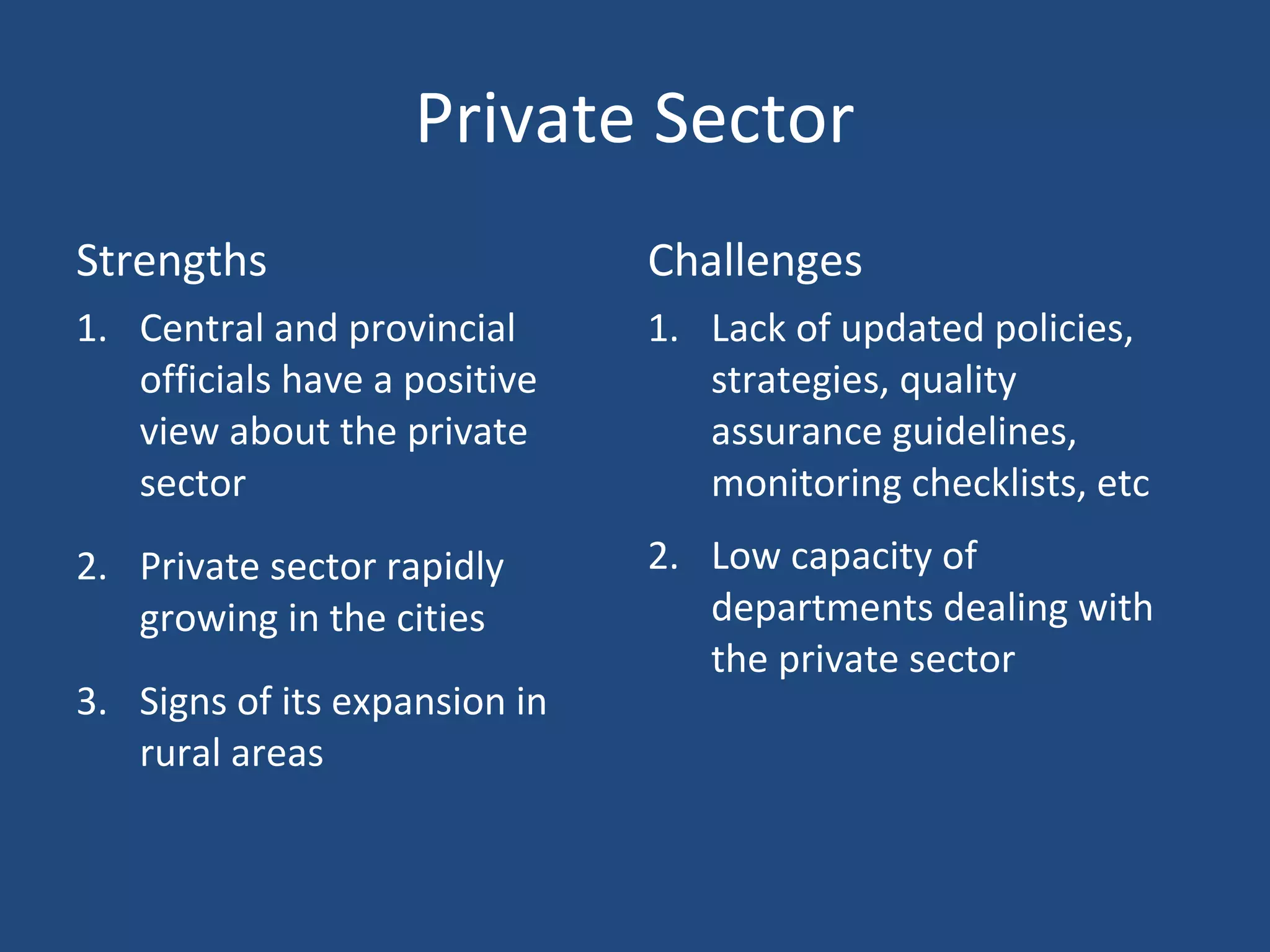 Private Sector
Strengths Challenges
1. Central and provincial
officials have a positive
view about the private
sector
2. Private sector rapidly
growing in the cities
3. Signs of its expansion in
rural areas
1. Lack of updated policies,
strategies, quality
assurance guidelines,
monitoring checklists, etc
2. Low capacity of
departments dealing with
the private sector
 
