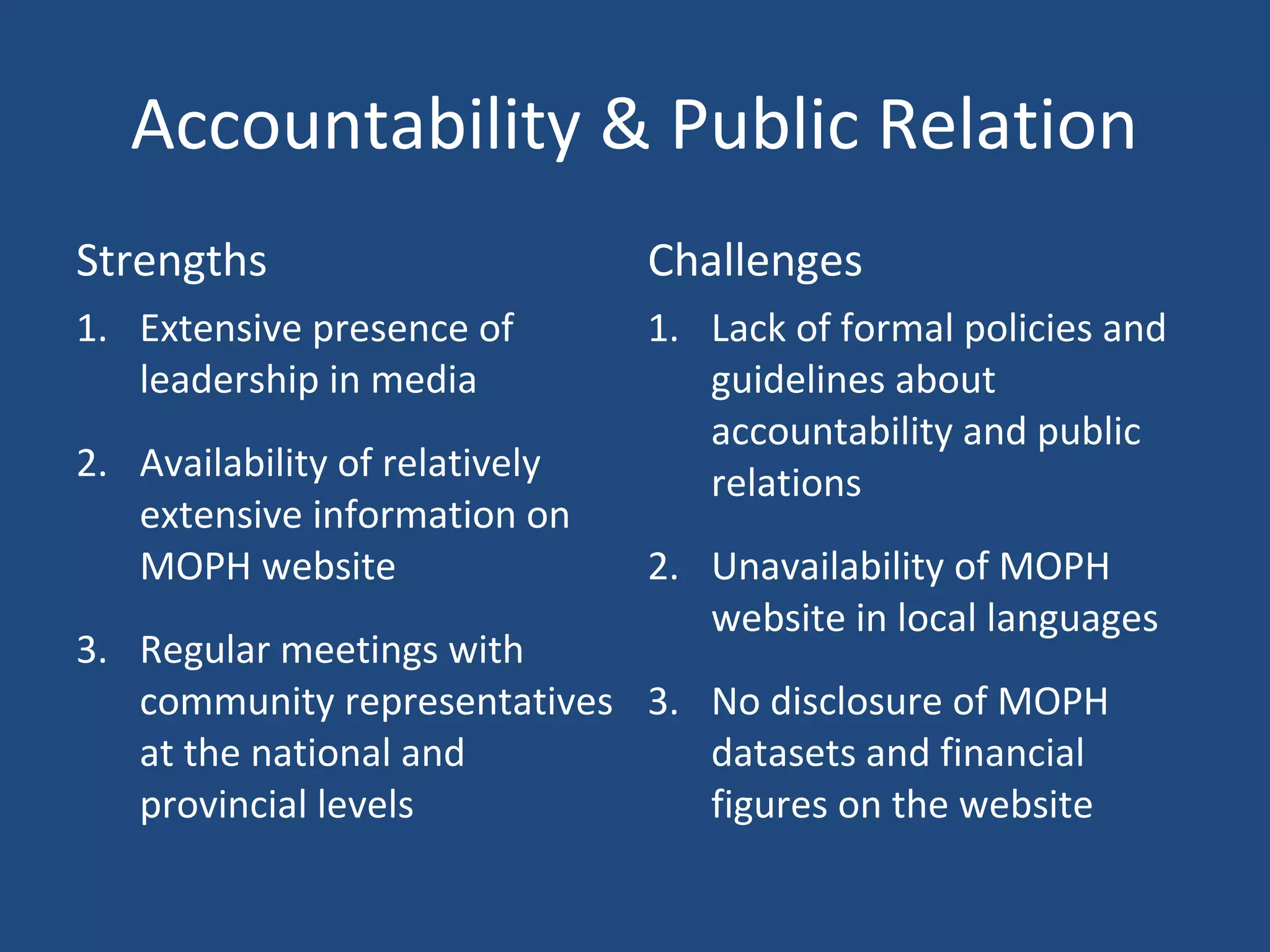 Accountability & Public Relation
Strengths Challenges
1. Extensive presence of
leadership in media
2. Availability of relatively
extensive information on
MOPH website
3. Regular meetings with
community representatives
at the national and
provincial levels
1. Lack of formal policies and
guidelines about
accountability and public
relations
2. Unavailability of MOPH
website in local languages
3. No disclosure of MOPH
datasets and financial
figures on the website
 