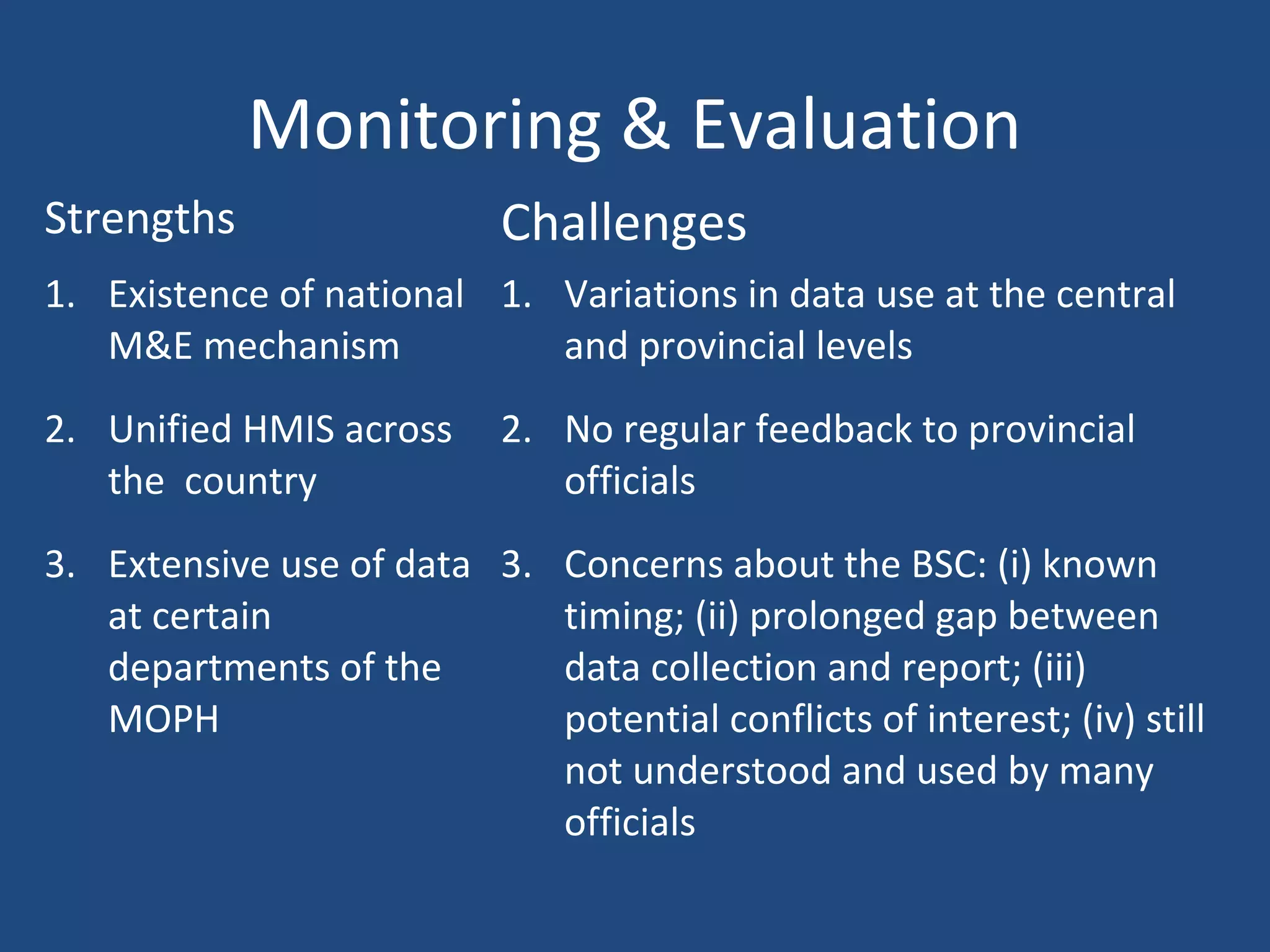 Monitoring & Evaluation
Strengths Challenges
1. Existence of national
M&E mechanism
2. Unified HMIS across
the country
3. Extensive use of data
at certain
departments of the
MOPH
1. Variations in data use at the central
and provincial levels
2. No regular feedback to provincial
officials
3. Concerns about the BSC: (i) known
timing; (ii) prolonged gap between
data collection and report; (iii)
potential conflicts of interest; (iv) still
not understood and used by many
officials
 