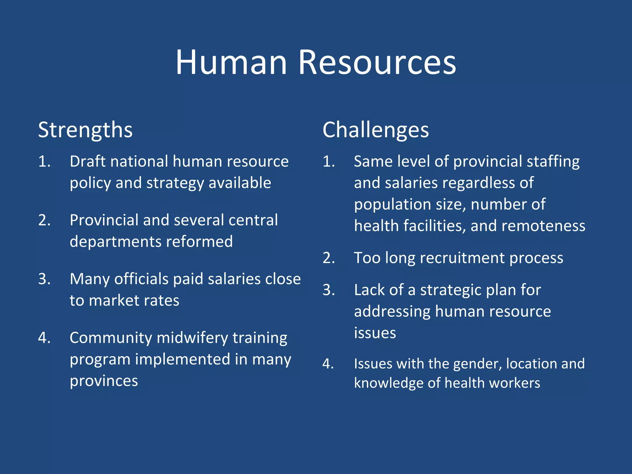 Human Resources
Strengths Challenges
1. Draft national human resource
policy and strategy available
2. Provincial and several central
departments reformed
3. Many officials paid salaries close
to market rates
4. Community midwifery training
program implemented in many
provinces
1. Same level of provincial staffing
and salaries regardless of
population size, number of
health facilities, and remoteness
2. Too long recruitment process
3. Lack of a strategic plan for
addressing human resource
issues
4. Issues with the gender, location and
knowledge of health workers
 