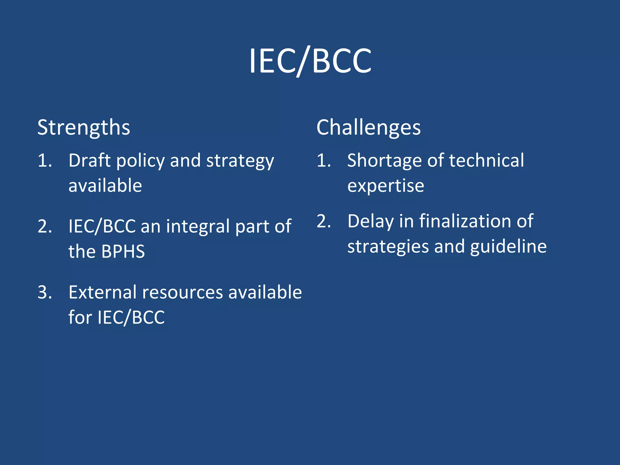 IEC/BCC
Strengths Challenges
1. Draft policy and strategy
available
2. IEC/BCC an integral part of
the BPHS
3. External resources available
for IEC/BCC
1. Shortage of technical
expertise
2. Delay in finalization of
strategies and guideline
 
