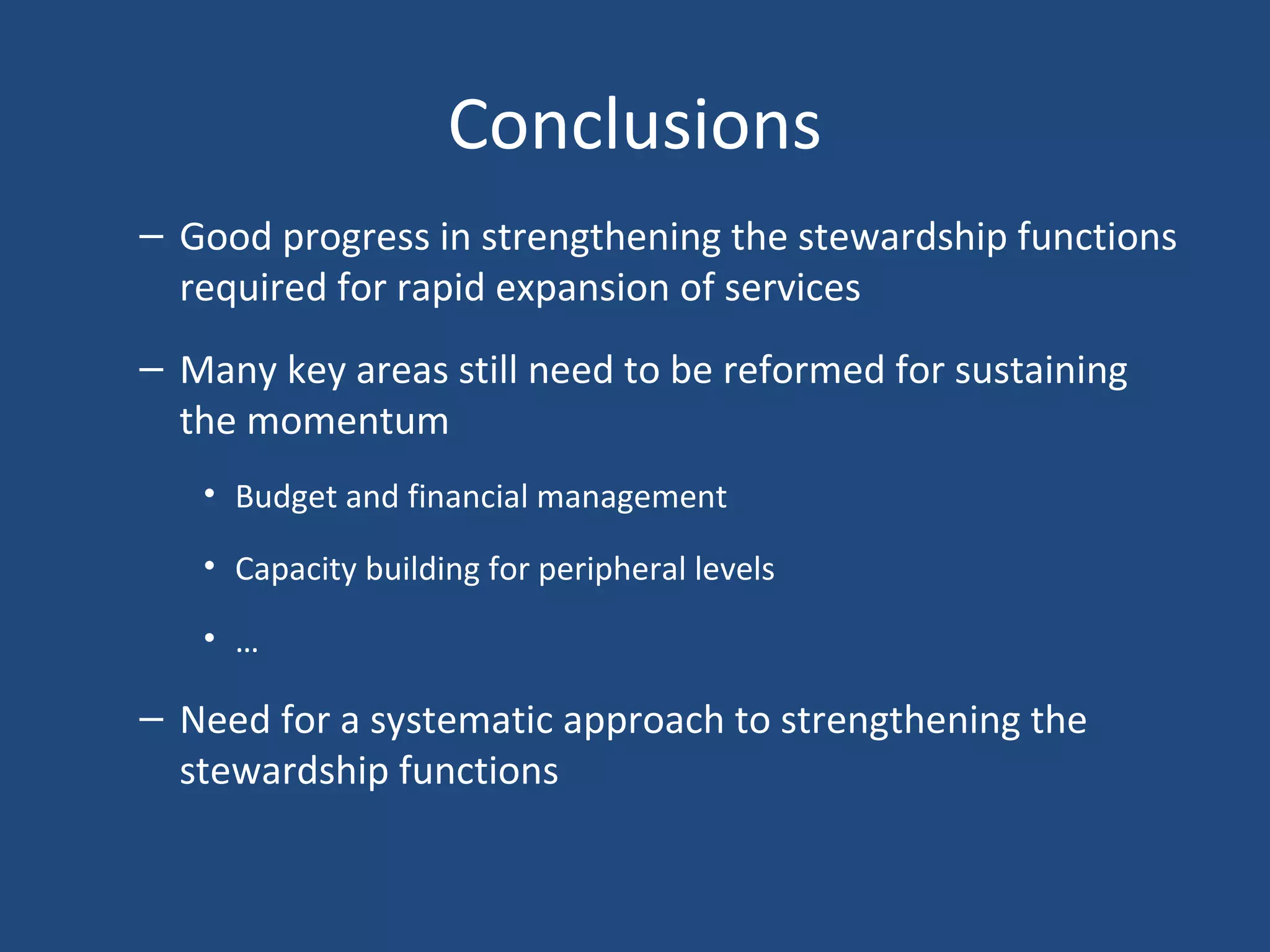 Conclusions
– Good progress in strengthening the stewardship functions
required for rapid expansion of services
– Many key areas still need to be reformed for sustaining
the momentum
• Budget and financial management
• Capacity building for peripheral levels
• …
– Need for a systematic approach to strengthening the
stewardship functions
 