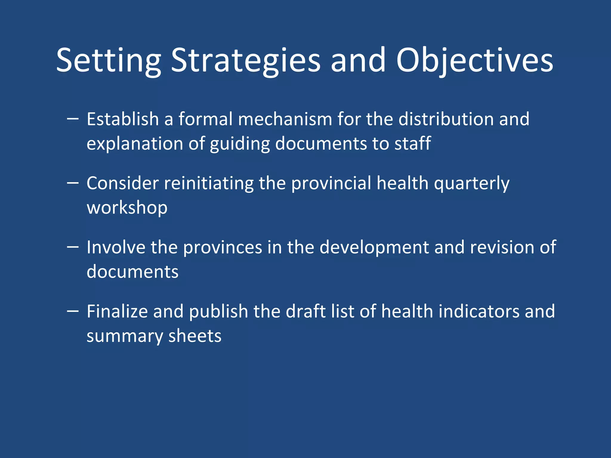 Setting Strategies and Objectives
– Establish a formal mechanism for the distribution and
explanation of guiding documents to staff
– Consider reinitiating the provincial health quarterly
workshop
– Involve the provinces in the development and revision of
documents
– Finalize and publish the draft list of health indicators and
summary sheets
 