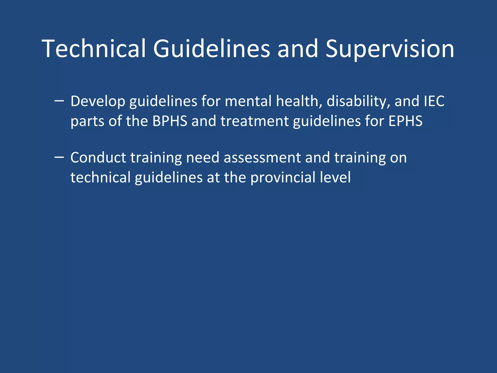 Technical Guidelines and Supervision
– Develop guidelines for mental health, disability, and IEC
parts of the BPHS and treatment guidelines for EPHS
– Conduct training need assessment and training on
technical guidelines at the provincial level
 