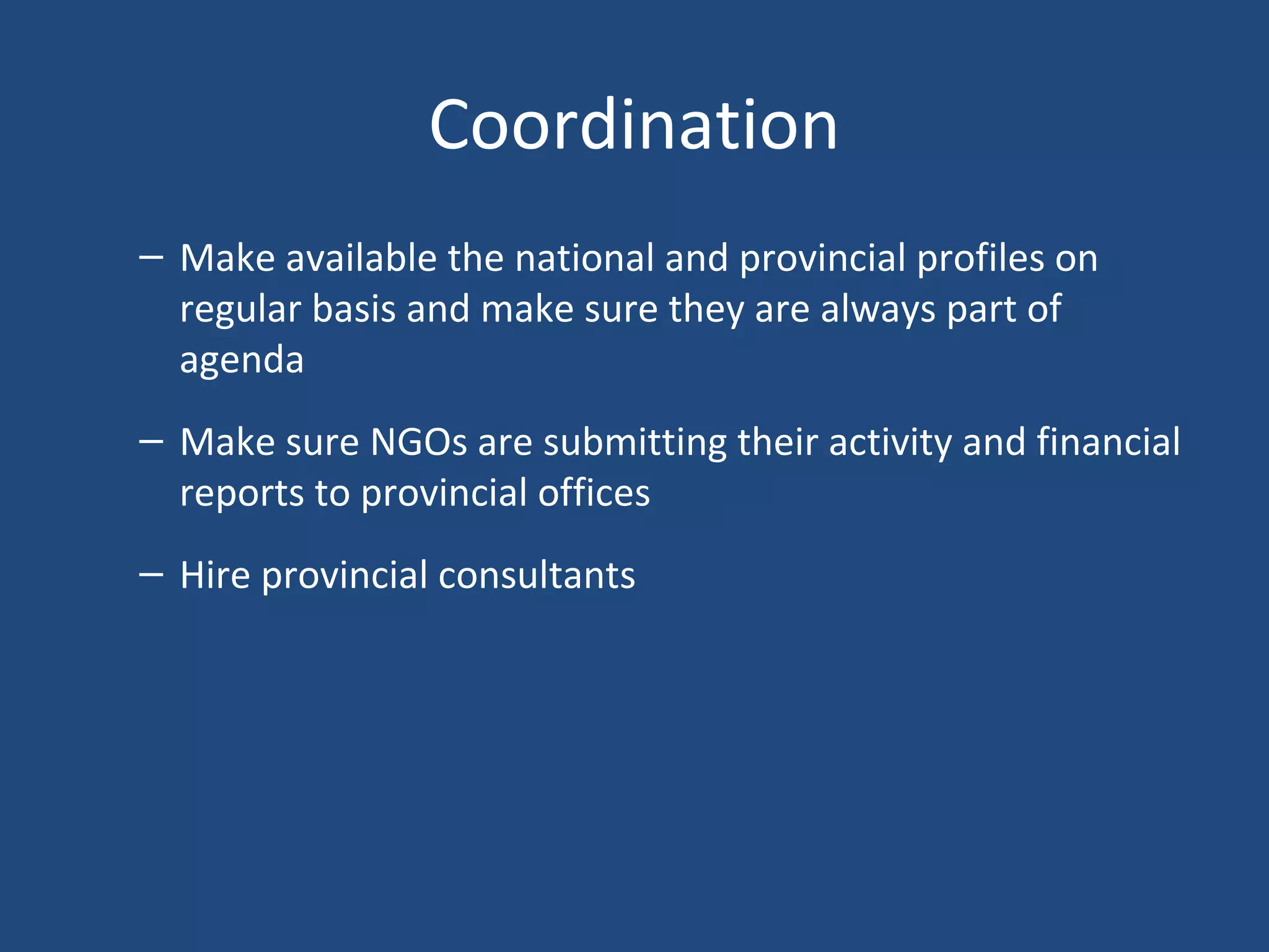 Coordination
– Make available the national and provincial profiles on
regular basis and make sure they are always part of
agenda
– Make sure NGOs are submitting their activity and financial
reports to provincial offices
– Hire provincial consultants
 