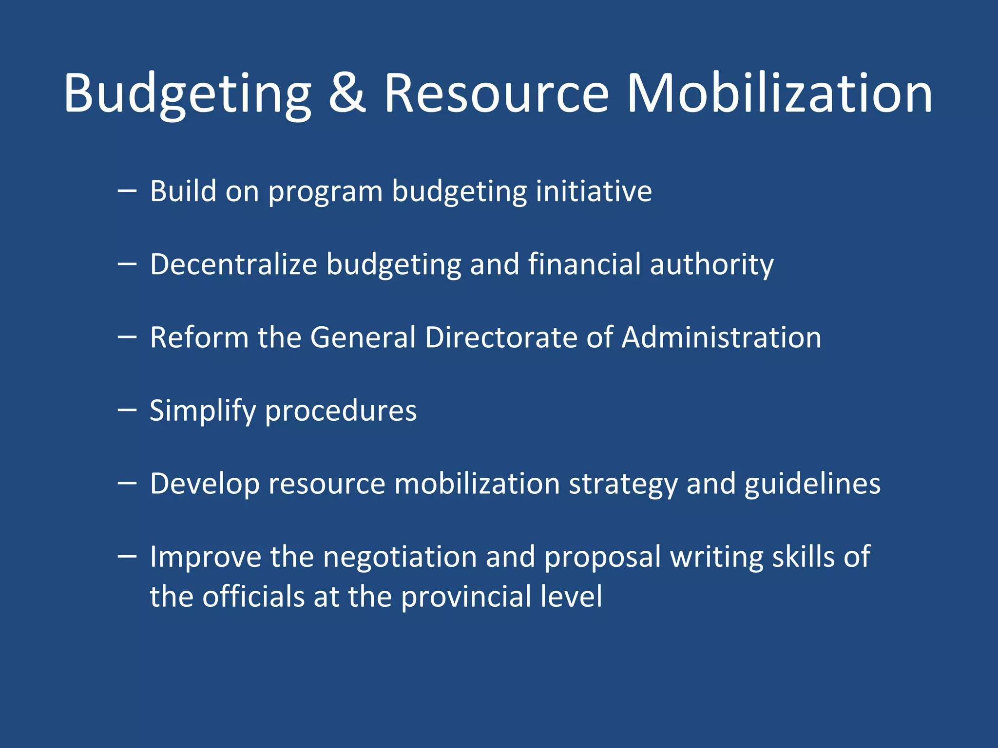Budgeting & Resource Mobilization
– Build on program budgeting initiative
– Decentralize budgeting and financial authority
– Reform the General Directorate of Administration
– Simplify procedures
– Develop resource mobilization strategy and guidelines
– Improve the negotiation and proposal writing skills of
the officials at the provincial level
 