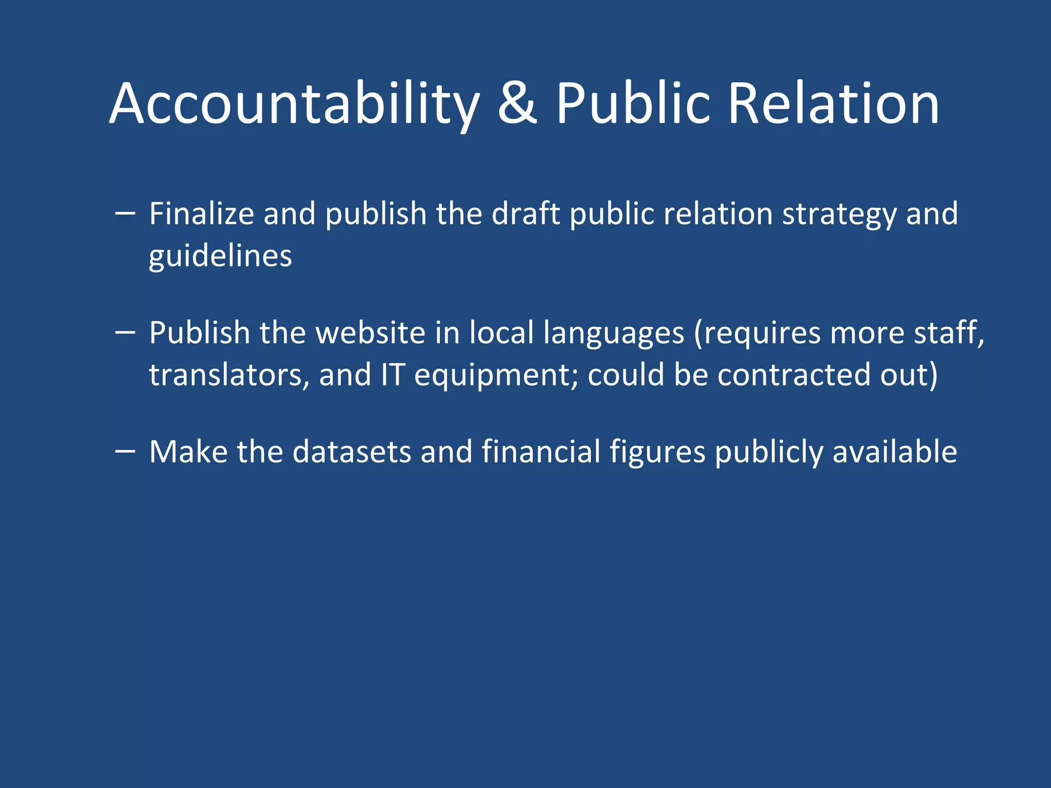 Accountability & Public Relation
– Finalize and publish the draft public relation strategy and
guidelines
– Publish the website in local languages (requires more staff,
translators, and IT equipment; could be contracted out)
– Make the datasets and financial figures publicly available
 