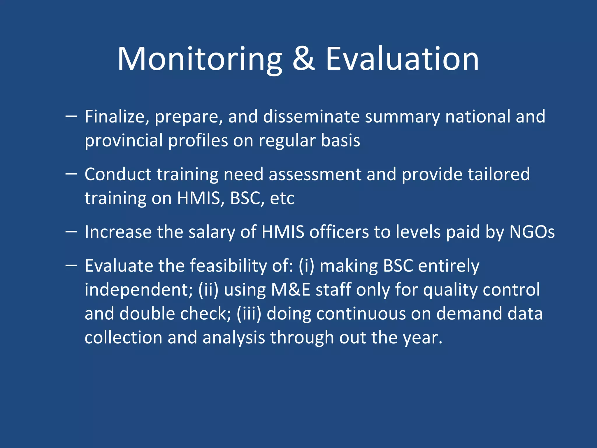 Monitoring & Evaluation
– Finalize, prepare, and disseminate summary national and
provincial profiles on regular basis
– Conduct training need assessment and provide tailored
training on HMIS, BSC, etc
– Increase the salary of HMIS officers to levels paid by NGOs
– Evaluate the feasibility of: (i) making BSC entirely
independent; (ii) using M&E staff only for quality control
and double check; (iii) doing continuous on demand data
collection and analysis through out the year.
 