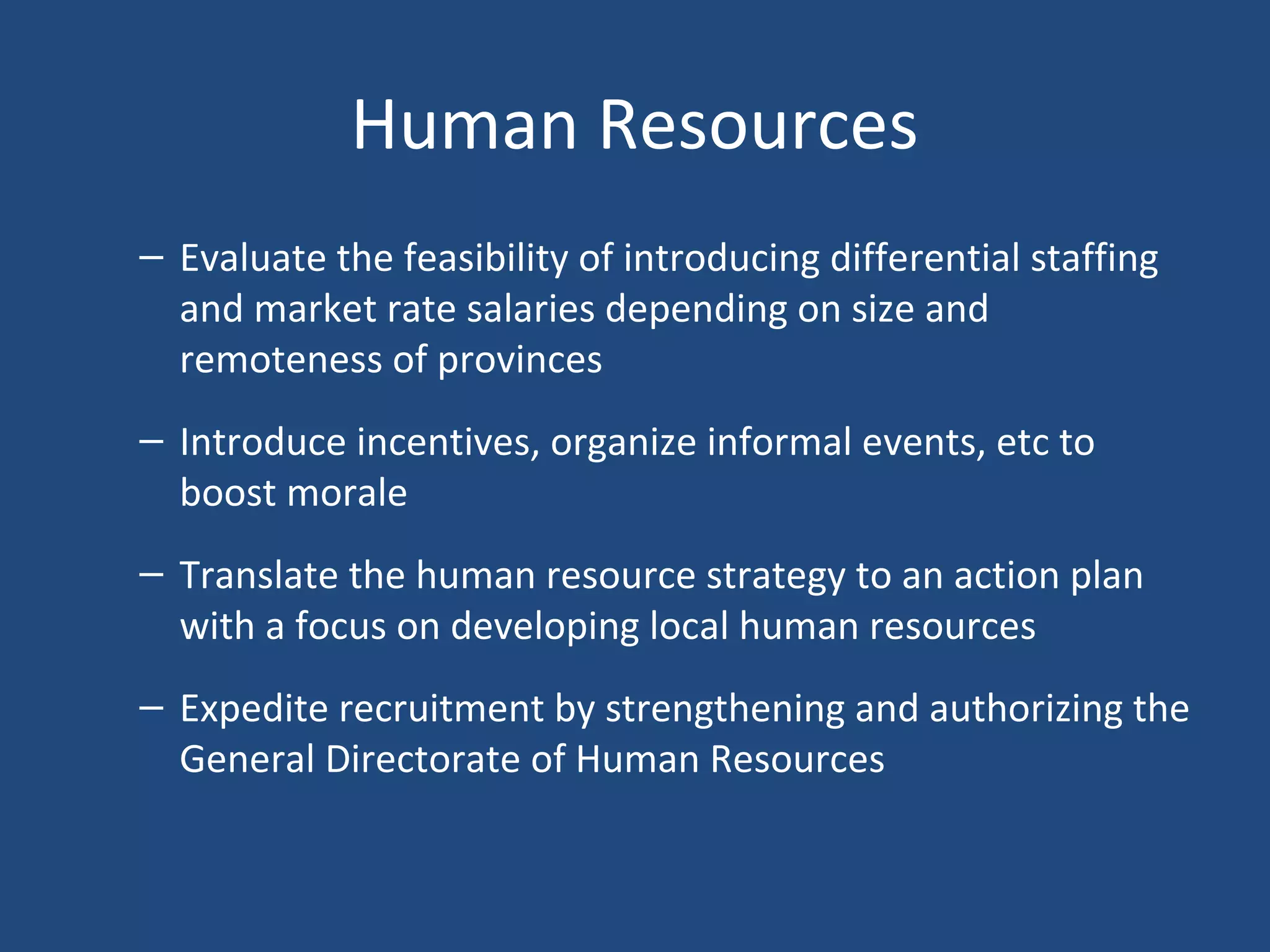 Human Resources
– Evaluate the feasibility of introducing differential staffing
and market rate salaries depending on size and
remoteness of provinces
– Introduce incentives, organize informal events, etc to
boost morale
– Translate the human resource strategy to an action plan
with a focus on developing local human resources
– Expedite recruitment by strengthening and authorizing the
General Directorate of Human Resources
 