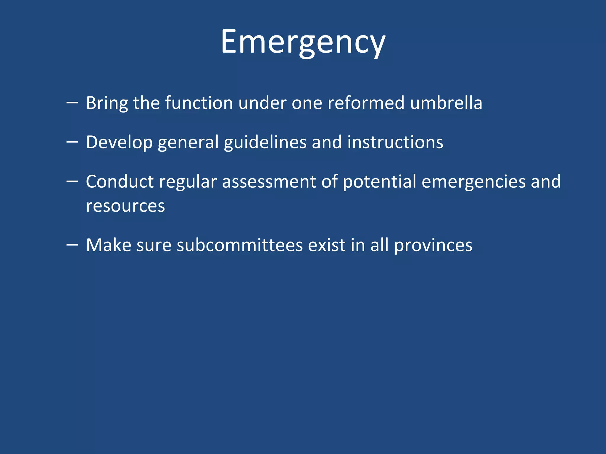 Emergency
– Bring the function under one reformed umbrella
– Develop general guidelines and instructions
– Conduct regular assessment of potential emergencies and
resources
– Make sure subcommittees exist in all provinces
 