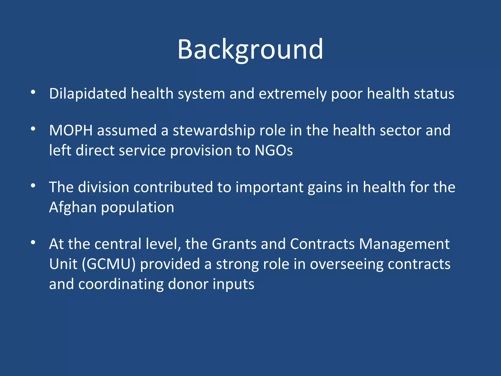 Background
• Dilapidated health system and extremely poor health status
• MOPH assumed a stewardship role in the health sector and
left direct service provision to NGOs
• The division contributed to important gains in health for the
Afghan population
• At the central level, the Grants and Contracts Management
Unit (GCMU) provided a strong role in overseeing contracts
and coordinating donor inputs
 