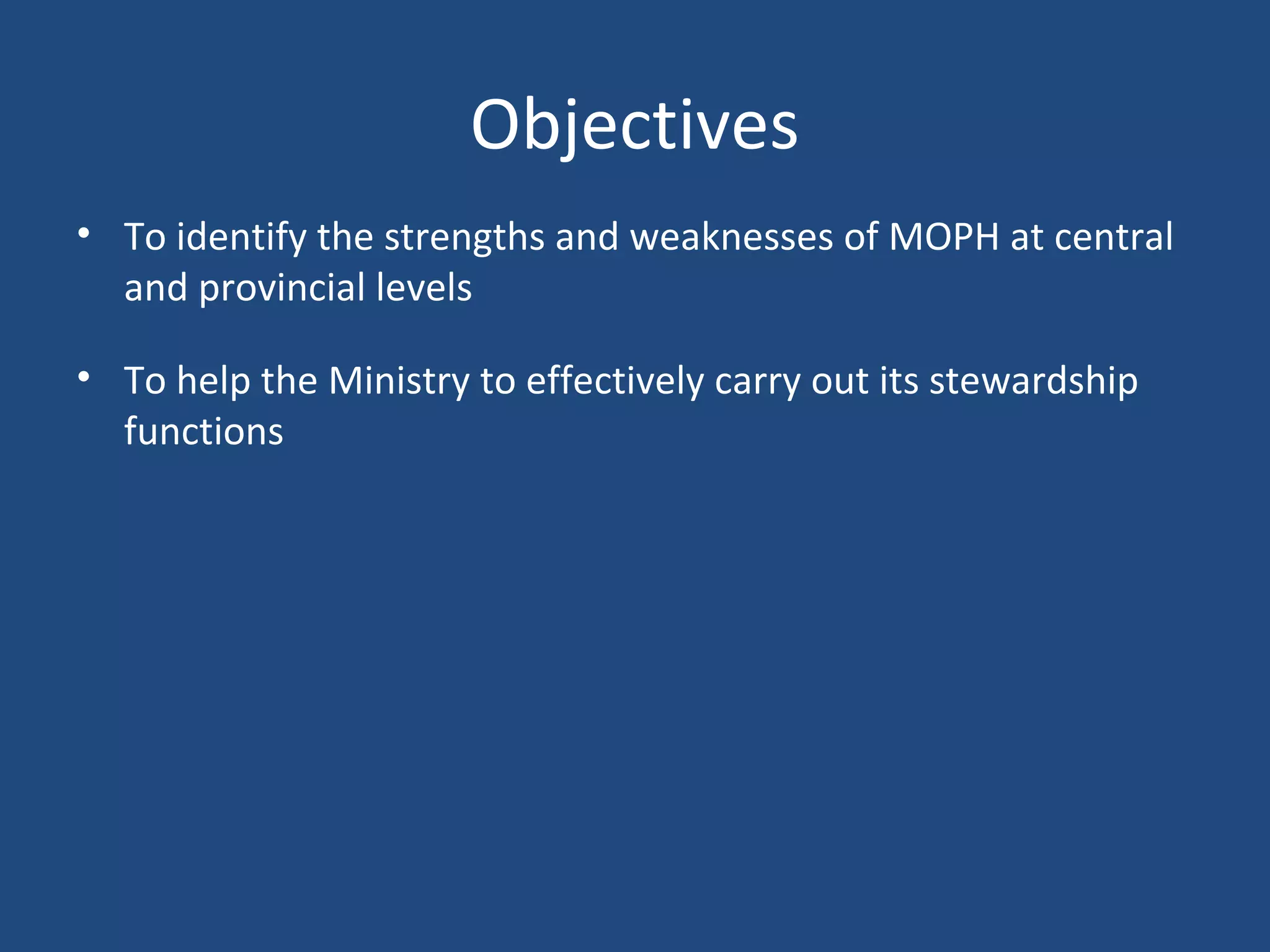Objectives
• To identify the strengths and weaknesses of MOPH at central
and provincial levels
• To help the Ministry to effectively carry out its stewardship
functions
 