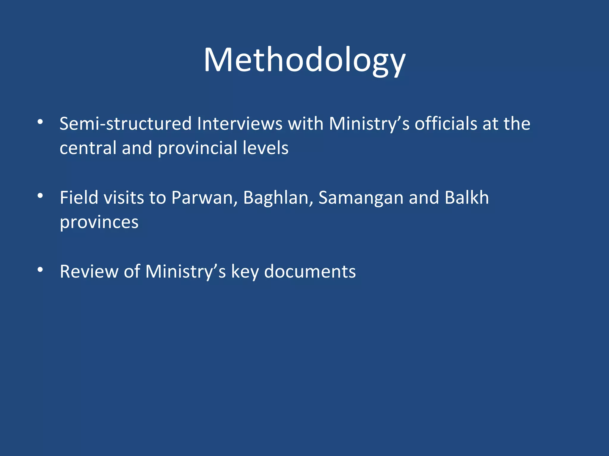 Methodology
• Semi-structured Interviews with Ministry’s officials at the
central and provincial levels
• Field visits to Parwan, Baghlan, Samangan and Balkh
provinces
• Review of Ministry’s key documents
 