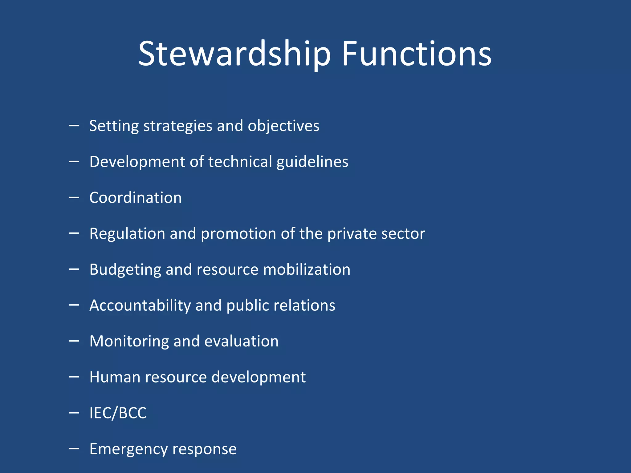 Stewardship Functions
– Setting strategies and objectives
– Development of technical guidelines
– Coordination
– Regulation and promotion of the private sector
– Budgeting and resource mobilization
– Accountability and public relations
– Monitoring and evaluation
– Human resource development
– IEC/BCC
– Emergency response
 