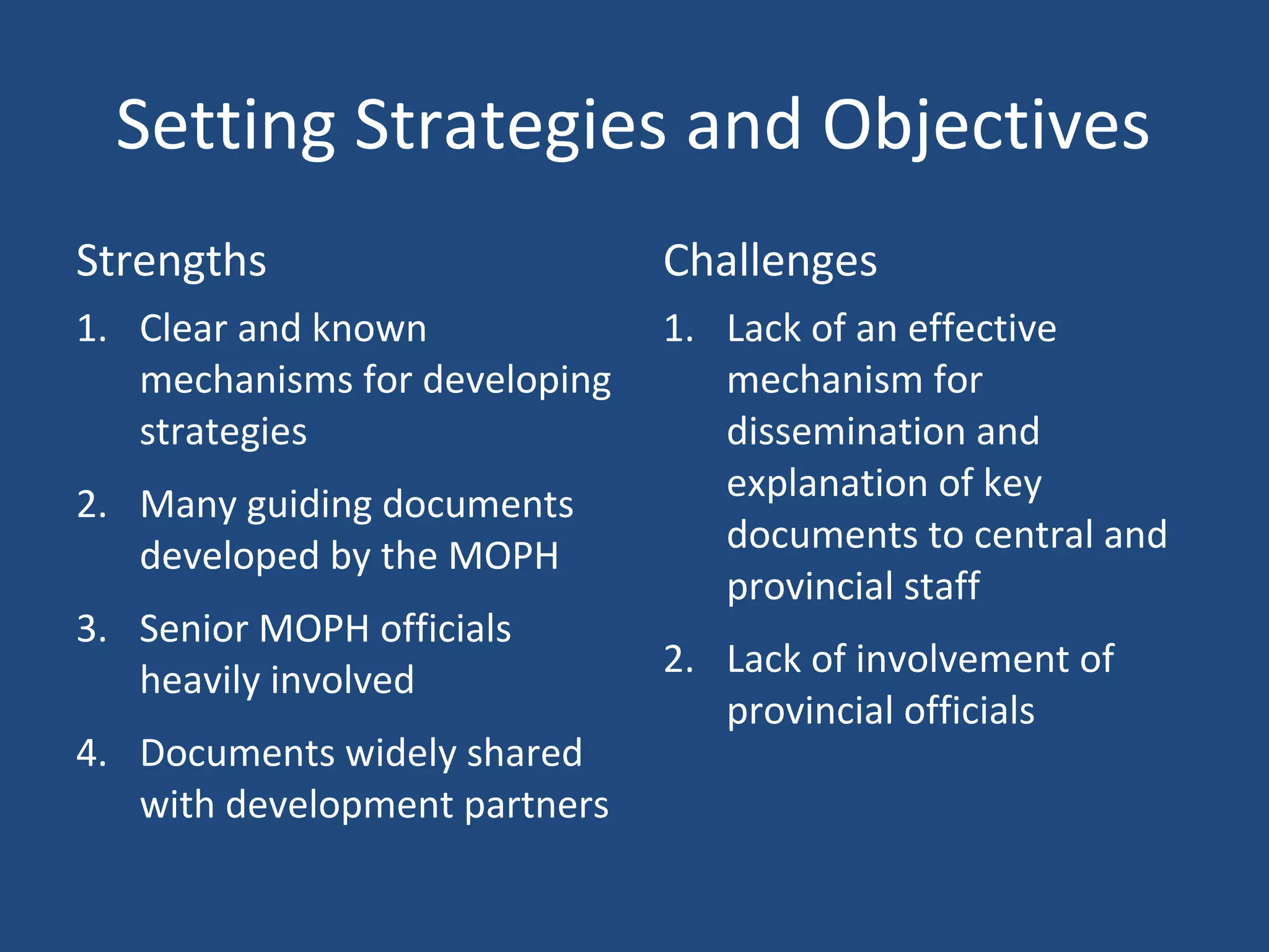 Setting Strategies and Objectives
Strengths Challenges
1. Clear and known
mechanisms for developing
strategies
2. Many guiding documents
developed by the MOPH
3. Senior MOPH officials
heavily involved
4. Documents widely shared
with development partners
1. Lack of an effective
mechanism for
dissemination and
explanation of key
documents to central and
provincial staff
2. Lack of involvement of
provincial officials
 