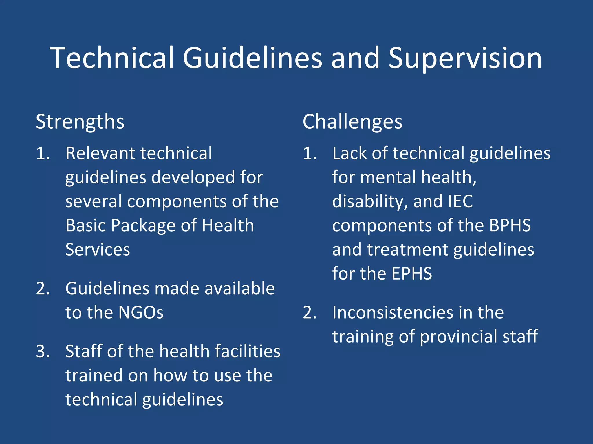 Technical Guidelines and Supervision
Strengths Challenges
1. Relevant technical
guidelines developed for
several components of the
Basic Package of Health
Services
2. Guidelines made available
to the NGOs
3. Staff of the health facilities
trained on how to use the
technical guidelines
1. Lack of technical guidelines
for mental health,
disability, and IEC
components of the BPHS
and treatment guidelines
for the EPHS
2. Inconsistencies in the
training of provincial staff
 