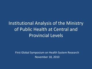 Institutional Analysis of the Ministry
of Public Health at Central and
Provincial Levels
First Global Symposium on Health System Research
November 18, 2010
 