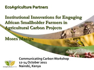 EcoAgriculture Partners Institutional Innovations for Engaging African Smallholder Farmers in Agricultural Carbon Projects Moses Masiga   Communicating Carbon Workshop 12-14 October 2011 Nairobi, Kenya  
