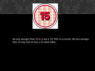 No one younger than 15 may see a ‘15’ film in a cinema. No one younger
than 15 may rent or buy a 15 rated video.
 