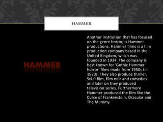 Another institution that has focused
on the genre horror, is Hammer
productions. Hammer films is a film
production company based in the
United Kingdom, which was
founded in 1934. The company is
best known for 'Gothic Hammer
horror' films made from 1950s till
1970s. They also produce thriller,
Sci-fi film, film noir and comedies
and later on they produced
television series. Furthermore
Hammer produced the film like the
Curse of Frankenstein, Dracular and
The Mummy.
HAMMER
 