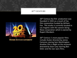 20th Century fox film production was
founded in 1935 as a result of Fox
film corporation funded by William
Fox. The studio is currently located in
Los Angeles with the owners being
News corporation which is owned by
Rupert Murdoch.
20th Century ‘s most popular films
include Avatar directed by James
Cameron staring Sam Worthington.
Another film is Night at the museum
directed by Sean Lavy starring Ben
Stiler and the star wars films.
20TH CENTURY
 