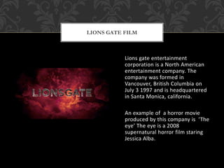 Lions gate entertainment
corporation is a North American
entertainment company. The
company was formed in
Vancouver, British Columbia on
July 3 1997 and is headquartered
in Santa Monica, california.
An example of a horror movie
produced by this company is ‘The
eye’ The eye is a 2008
supernatural horror film staring
Jessica Alba.
LIONS GATE FILM
 