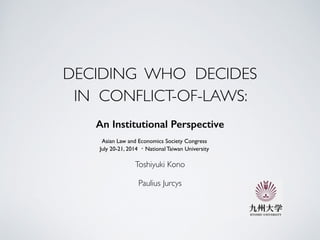 DECIDING WHO DECIDES  
IN CONFLICT-OF-LAWS:
An Institutional Perspective
!
Asian Law and Economics Society Congress	

July 20-21, 2014 ・National Taiwan University
Toshiyuki Kono 	

!
Paulius Jurcys
 
