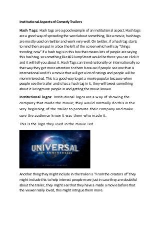 Institutional Aspects of Comedy Trailers 
Hash Tags: Hash tags are a good example of an institutional aspect. Hash tags 
are a good way of spreading the word about something, like a movie, hash tags 
are mostly used on twitter and work very well. On twitter, if a hash tag starts 
to rend then are put in a box the left of the screen which will say “things 
trending now” if a hash tag is in this box that means lots of people are saying 
this hash tag, so something like #22JumpStreet would be there you can click it 
and it will tell you about it. Hash Tags can trend nationally or internationally so 
that way they get more attention to them because if people see one that is 
international and it’s a movie that will get a lot of ratings and people will be 
more interested. This is a good way to get a movie popular because when 
people see the trailer and is has a hash tag in it, they will tweet something 
about it luring more people in and getting the movie known. 
Institutional logos: Institutional logos are a way of showing the 
company that made the movie; they would normally do this in the 
very beginning of the trailer to promote their company and make 
sure the audience know it was them who made it. 
This is the logo they used in the movie Ted. 
Another thing they might include in the trailer is “From the creators of” they 
might include this to help interest people more just in case they are doubtful 
about the trailer, they might see that they have a made a movie before that 
the viewer really loved, this might intrigue them more. 
 
