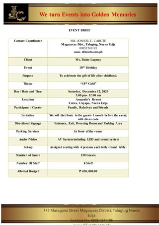 We turn Events into Golden Memories
143 Masagana Street Magsaysay District, Talugtug Nueva
Ecija
Contact No: 09051241195
EVENT BRIEF
Contact Coordinator MR. JONNEL C. CABUTE
Magsaysay Dist., Talugtug, Nueva Ecija
09051241195
www. JCEvents.com.ph
Client Ms. Raine Lagmay
Event 18th Birthday
Purpose To celebrate the gift of life after childhood.
Theme “18th Gold”
Day / Date and Time Saturday, December 12, 2020
5:00 pm- 12:00 mn
Location Armando’s Resort
Curva, Cuyapo, Nueva Ecija
Participant / Guests Family, Relatives and Friends
Invitation We will distribute to the guests 1 month before the event,
with dress code
Directional Signage Entrance, Exit, Dressing Room and Parking Area
Parking Services In front of the venue
Audio /Video AV System including LED and sound system
Set-up Assigned seating with 4 persons each table (round table)
Number of Guest 150 Guests
Number Of Staff 8 Staff
Allotted Budget ₱ 450, 000.00
 