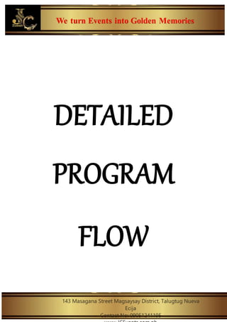 We turn Events into Golden Memories
143 Masagana Street Magsaysay District, Talugtug Nueva
Ecija
Contact No: 09051241195
DETAILED
PROGRAM
FLOW
 