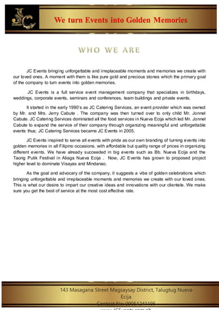 We turn Events into Golden Memories
143 Masagana Street Magsaysay District, Talugtug Nueva
Ecija
Contact No: 09051241195
JC Events bringing unforgettable and irreplaceable moments and memories we create with
our loved ones. A moment with them is like pure gold and precious stones which the primary goal
of the company to turn events into golden memories.
JC Events is a full service event management company that specializes in birthdays,
weddings, corporate events, seminars and conferences, team buildings and private events.
It started in the early 1990’s as JC Catering Services, an event provider which was owned
by Mr. and Mrs. Jerry Cabute . The company was then turned over to only child Mr. Jonnel
Cabute. JC Catering Services dominated all the food services in Nueva Ecija which led Mr. Jonnel
Cabute to expand the service of their company through organizing meaningful and unforgettable
events thus; JC Catering Services became JC Events in 2005.
JC Events inspired to serve all events with pride as our own branding of turning events into
golden memories in all Filipino occasions, with affordable but quality range of prices in organizing
different events. We have already succeeded in big events such as Bb. Nueva Ecija and the
Taong Putik Festival in Aliaga Nueva Ecija . Now, JC Events has grown to proposed project
higher level to dominate Visayas and Mindanao.
As the goal and advocary of the company, it suggests a vibe of golden celebrations which
bringing unforgettable and irreplaceable moments and memories we create with our loved ones.
This is what our desire to impart our creative ideas and innovations with our clientele. We make
sure you get the best of service at the most cost effective rate.
 