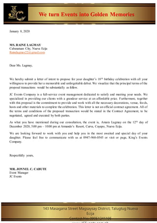 We turn Events into Golden Memories
143 Masagana Street Magsaysay District, Talugtug Nueva
Ecija
Contact No: 09051241195
January 8, 2020
MS. RAINE LAGMAY
Cabanatuan City, Nueva Ecija
Rainelagmay22@gmail.com
Dear Ms. Lagmay,
We hereby submit a letter of intent to propose for your daughter’s 18th birthday celebration with all your
willingness to provide her a memorable and unforgettable debut. We visualize that the principal terms of the
proposal transactions would be substantially as follow.
JC Events Company is a full-service event management dedicated to satisfy and meeting your needs. We
specialized in providing our clients with a grandeur service at an affordable price. Furthermore, together
with this proposal is the commitment to provide and work with all the necessary decorations, venue, foo ds,
hosts and other materials to complete the celebration. This letter is not an official contract agreement. All of
the terms and conditions of the proposed transaction would be stated in the Contract Agreement, to be
negotiated, agreed and executed by both parties.
As what you have mentioned during our consultation, the event is, Amara Lagmay on the 12th day of
December 2020, 5:00 pm – 10:00 pm at Armando’s Resort, Curva, Cuyapo, Nueva Ecija.
We are looking forward to work with you and help you in the most awaited and special day of your
daughter. Please feel free to communicate with us at 0947-968-0545 or visit or page, King’s Events
Company.
Respectfully yours,
MR. JONNEL C. CABUTE
Event Manager
JC Events
 