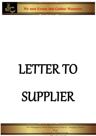 We turn Events into Golden Memories
143 Masagana Street Magsaysay District, Talugtug Nueva
Ecija
Contact No: 09051241195
LETTER TO
SUPPLIER
 