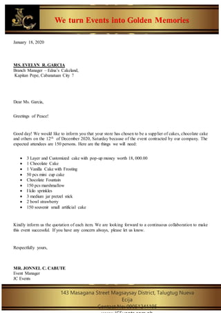 We turn Events into Golden Memories
143 Masagana Street Magsaysay District, Talugtug Nueva
Ecija
Contact No: 09051241195
January 18, 2020
MS. EVELYN R. GARCIA
Branch Manager – Edna’s Cakeland,
Kapitan Pepe, Cabanatuan City 7
Dear Ms. Garcia,
Greetings of Peace!
Good day! We would like to inform you that your store has chosen to be a supplier of cakes, chocolate cake
and others on the 12th of December 2020, Saturday because of the event contracted by our company. The
expected attendees are 150 persons. Here are the things we will need:
 3 Layer and Customized cake with pop-up money worth 18, 000.00
 1 Chocolate Cake
 1 Vanilla Cake with Frosting
 50 pcs mini cup cake
 Chocolate Fountain
 150 pcs marshmallow
 I kilo sprinkles
 3 medium jar pretzel stick
 2 bowl strawberry
 150 souvenir small artificial cake
Kindly inform us the quotation of each item. We are looking forward to a continuous collaboration to make
this event successful. If you have any concern always, please let us know.
Respectfully yours,
MR. JONNEL C. CABUTE
Event Manager
JC Events
 