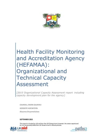 Health Facility Monitoring
and Accreditation Agency
(HEFAMAA):
Organizational and
Technical Capacity
Assessment
[2015 Organizational Capacity Assessment report including
capacity development plan for the agency]
OJUKWU, MARK OJUKWU
ADEBOYE ADEWOYIN
Akaoma Onyemelukwe
SEPTEMBER 2015
This report is funded by UK aid from the UK Government;however, the views expressed
do not necessarilyreflectthe UK Government’s official policies.
 