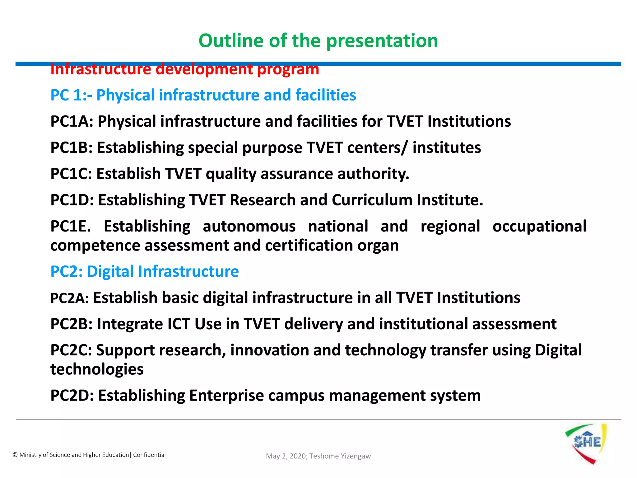 © Ministry of Science and Higher Education| Confidential
Outline of the presentation
Infrastructure development program
PC 1:- Physical infrastructure and facilities
PC1A: Physical infrastructure and facilities for TVET Institutions
PC1B: Establishing special purpose TVET centers/ institutes
PC1C: Establish TVET quality assurance authority.
PC1D: Establishing TVET Research and Curriculum Institute.
PC1E. Establishing autonomous national and regional occupational
competence assessment and certification organ
PC2: Digital Infrastructure
PC2A: Establish basic digital infrastructure in all TVET Institutions
PC2B: Integrate ICT Use in TVET delivery and institutional assessment
PC2C: Support research, innovation and technology transfer using Digital
technologies
PC2D: Establishing Enterprise campus management system
May 2, 2020; Teshome Yizengaw
 