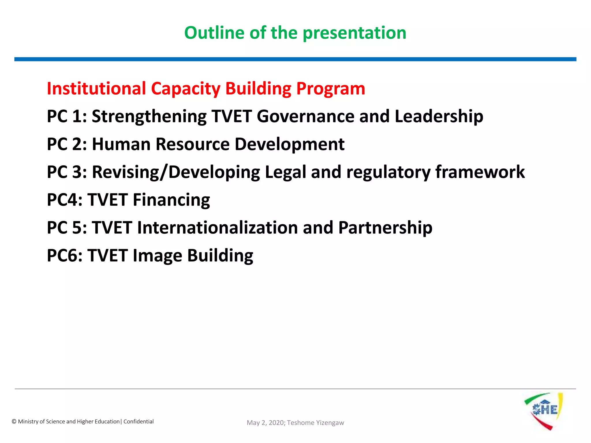 © Ministry of Science and Higher Education| Confidential
Outline of the presentation
Institutional Capacity Building Program
PC 1: Strengthening TVET Governance and Leadership
PC 2: Human Resource Development
PC 3: Revising/Developing Legal and regulatory framework
PC4: TVET Financing
PC 5: TVET Internationalization and Partnership
PC6: TVET Image Building
May 2, 2020; Teshome Yizengaw
 