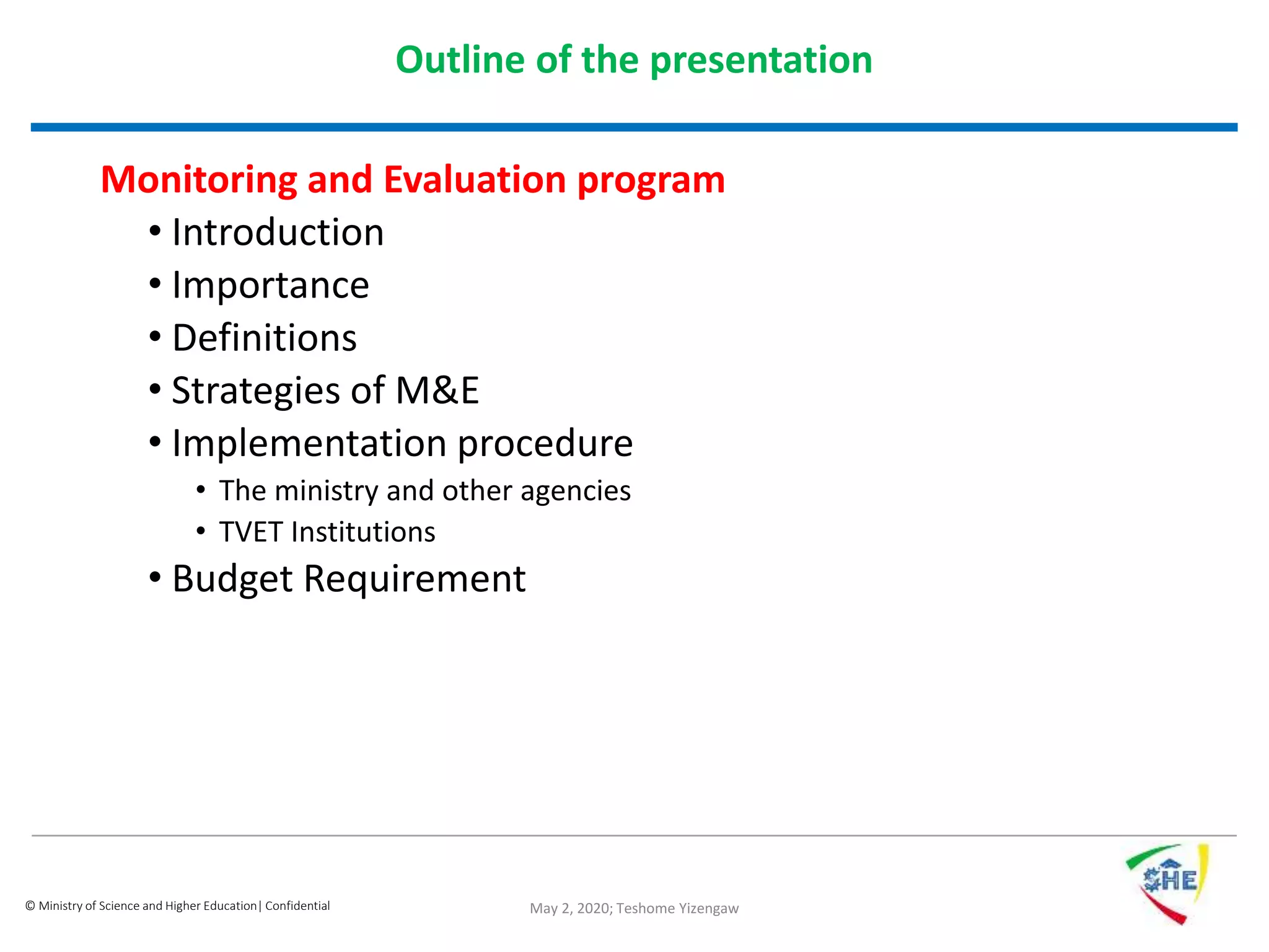 © Ministry of Science and Higher Education| Confidential
Outline of the presentation
Monitoring and Evaluation program
• Introduction
• Importance
• Definitions
• Strategies of M&E
• Implementation procedure
• The ministry and other agencies
• TVET Institutions
• Budget Requirement
May 2, 2020; Teshome Yizengaw
 